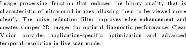 Image processing function that reduces the blurry quality that is characteristic of ultrasound images allowing them to be viewed more clearly. The noise reduction filter improves edge enhancement and creates sharper 2D images for optimal diagnostic performance. Clear Vision provides application-specific optimization and advanced temporal resolution in live scan mode.
